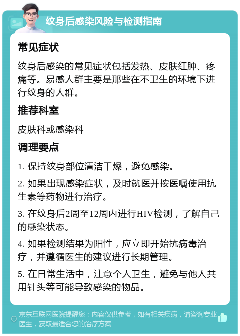 纹身后感染风险与检测指南 常见症状 纹身后感染的常见症状包括发热、皮肤红肿、疼痛等。易感人群主要是那些在不卫生的环境下进行纹身的人群。 推荐科室 皮肤科或感染科 调理要点 1. 保持纹身部位清洁干燥，避免感染。 2. 如果出现感染症状，及时就医并按医嘱使用抗生素等药物进行治疗。 3. 在纹身后2周至12周内进行HIV检测，了解自己的感染状态。 4. 如果检测结果为阳性，应立即开始抗病毒治疗，并遵循医生的建议进行长期管理。 5. 在日常生活中，注意个人卫生，避免与他人共用针头等可能导致感染的物品。