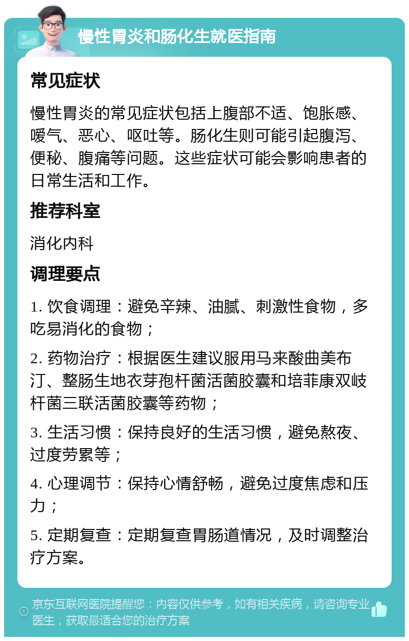 慢性胃炎和肠化生就医指南 常见症状 慢性胃炎的常见症状包括上腹部不适、饱胀感、嗳气、恶心、呕吐等。肠化生则可能引起腹泻、便秘、腹痛等问题。这些症状可能会影响患者的日常生活和工作。 推荐科室 消化内科 调理要点 1. 饮食调理：避免辛辣、油腻、刺激性食物，多吃易消化的食物； 2. 药物治疗：根据医生建议服用马来酸曲美布汀、整肠生地衣芽孢杆菌活菌胶囊和培菲康双岐杆菌三联活菌胶囊等药物； 3. 生活习惯：保持良好的生活习惯，避免熬夜、过度劳累等； 4. 心理调节：保持心情舒畅，避免过度焦虑和压力； 5. 定期复查：定期复查胃肠道情况，及时调整治疗方案。