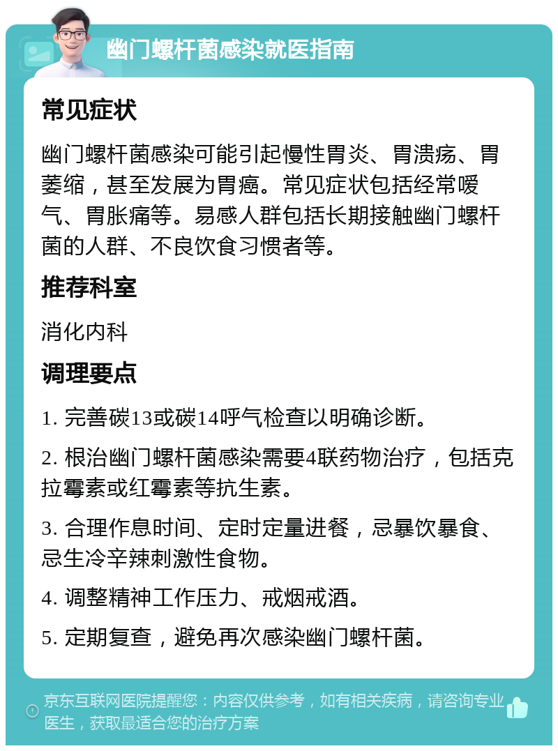 幽门螺杆菌感染就医指南 常见症状 幽门螺杆菌感染可能引起慢性胃炎、胃溃疡、胃萎缩，甚至发展为胃癌。常见症状包括经常嗳气、胃胀痛等。易感人群包括长期接触幽门螺杆菌的人群、不良饮食习惯者等。 推荐科室 消化内科 调理要点 1. 完善碳13或碳14呼气检查以明确诊断。 2. 根治幽门螺杆菌感染需要4联药物治疗，包括克拉霉素或红霉素等抗生素。 3. 合理作息时间、定时定量进餐，忌暴饮暴食、忌生冷辛辣刺激性食物。 4. 调整精神工作压力、戒烟戒酒。 5. 定期复查，避免再次感染幽门螺杆菌。