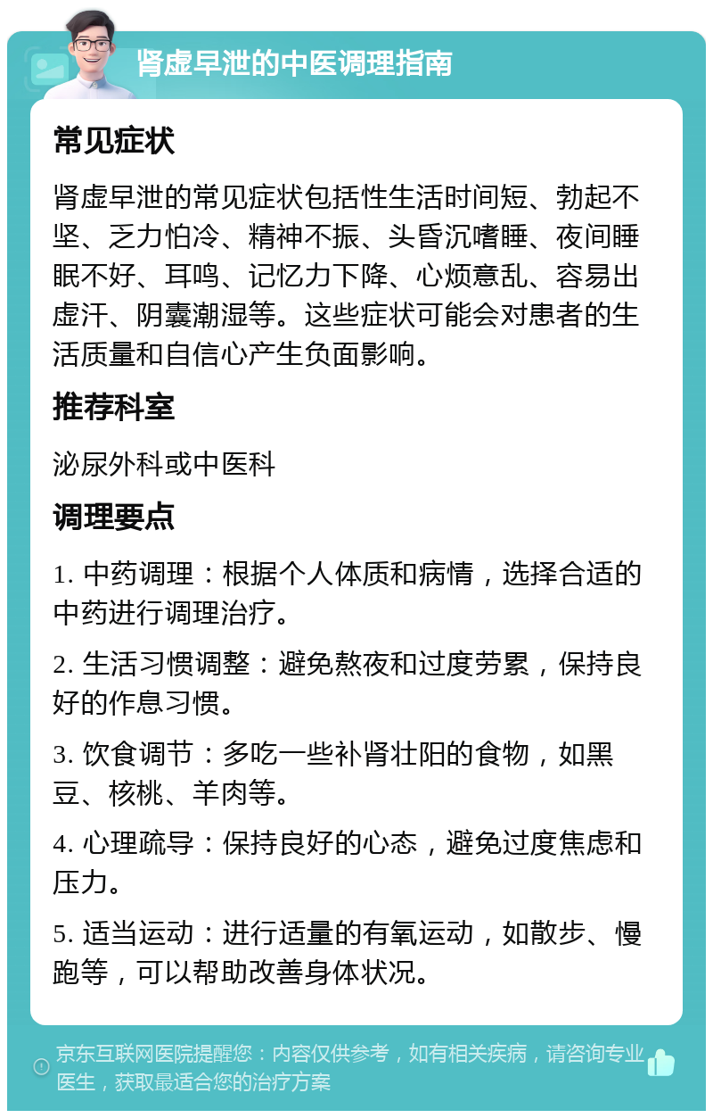 肾虚早泄的中医调理指南 常见症状 肾虚早泄的常见症状包括性生活时间短、勃起不坚、乏力怕冷、精神不振、头昏沉嗜睡、夜间睡眠不好、耳鸣、记忆力下降、心烦意乱、容易出虚汗、阴囊潮湿等。这些症状可能会对患者的生活质量和自信心产生负面影响。 推荐科室 泌尿外科或中医科 调理要点 1. 中药调理：根据个人体质和病情，选择合适的中药进行调理治疗。 2. 生活习惯调整：避免熬夜和过度劳累，保持良好的作息习惯。 3. 饮食调节：多吃一些补肾壮阳的食物，如黑豆、核桃、羊肉等。 4. 心理疏导：保持良好的心态，避免过度焦虑和压力。 5. 适当运动：进行适量的有氧运动，如散步、慢跑等，可以帮助改善身体状况。