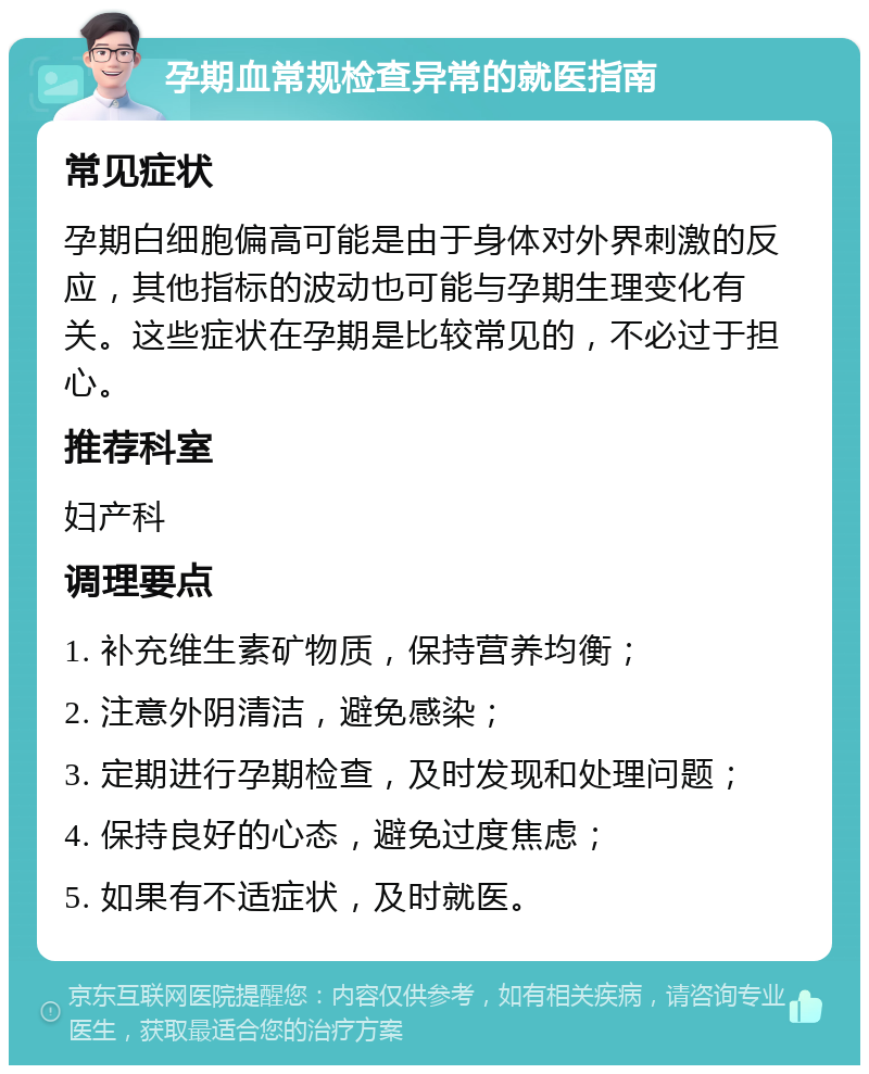 孕期血常规检查异常的就医指南 常见症状 孕期白细胞偏高可能是由于身体对外界刺激的反应，其他指标的波动也可能与孕期生理变化有关。这些症状在孕期是比较常见的，不必过于担心。 推荐科室 妇产科 调理要点 1. 补充维生素矿物质，保持营养均衡； 2. 注意外阴清洁，避免感染； 3. 定期进行孕期检查，及时发现和处理问题； 4. 保持良好的心态，避免过度焦虑； 5. 如果有不适症状，及时就医。