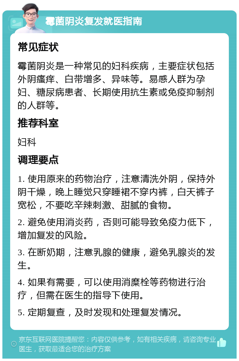 霉菌阴炎复发就医指南 常见症状 霉菌阴炎是一种常见的妇科疾病，主要症状包括外阴瘙痒、白带增多、异味等。易感人群为孕妇、糖尿病患者、长期使用抗生素或免疫抑制剂的人群等。 推荐科室 妇科 调理要点 1. 使用原来的药物治疗，注意清洗外阴，保持外阴干燥，晚上睡觉只穿睡裙不穿内裤，白天裤子宽松，不要吃辛辣刺激、甜腻的食物。 2. 避免使用消炎药，否则可能导致免疫力低下，增加复发的风险。 3. 在断奶期，注意乳腺的健康，避免乳腺炎的发生。 4. 如果有需要，可以使用消糜栓等药物进行治疗，但需在医生的指导下使用。 5. 定期复查，及时发现和处理复发情况。