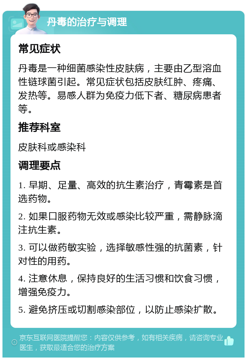 丹毒的治疗与调理 常见症状 丹毒是一种细菌感染性皮肤病，主要由乙型溶血性链球菌引起。常见症状包括皮肤红肿、疼痛、发热等。易感人群为免疫力低下者、糖尿病患者等。 推荐科室 皮肤科或感染科 调理要点 1. 早期、足量、高效的抗生素治疗，青霉素是首选药物。 2. 如果口服药物无效或感染比较严重，需静脉滴注抗生素。 3. 可以做药敏实验，选择敏感性强的抗菌素，针对性的用药。 4. 注意休息，保持良好的生活习惯和饮食习惯，增强免疫力。 5. 避免挤压或切割感染部位，以防止感染扩散。