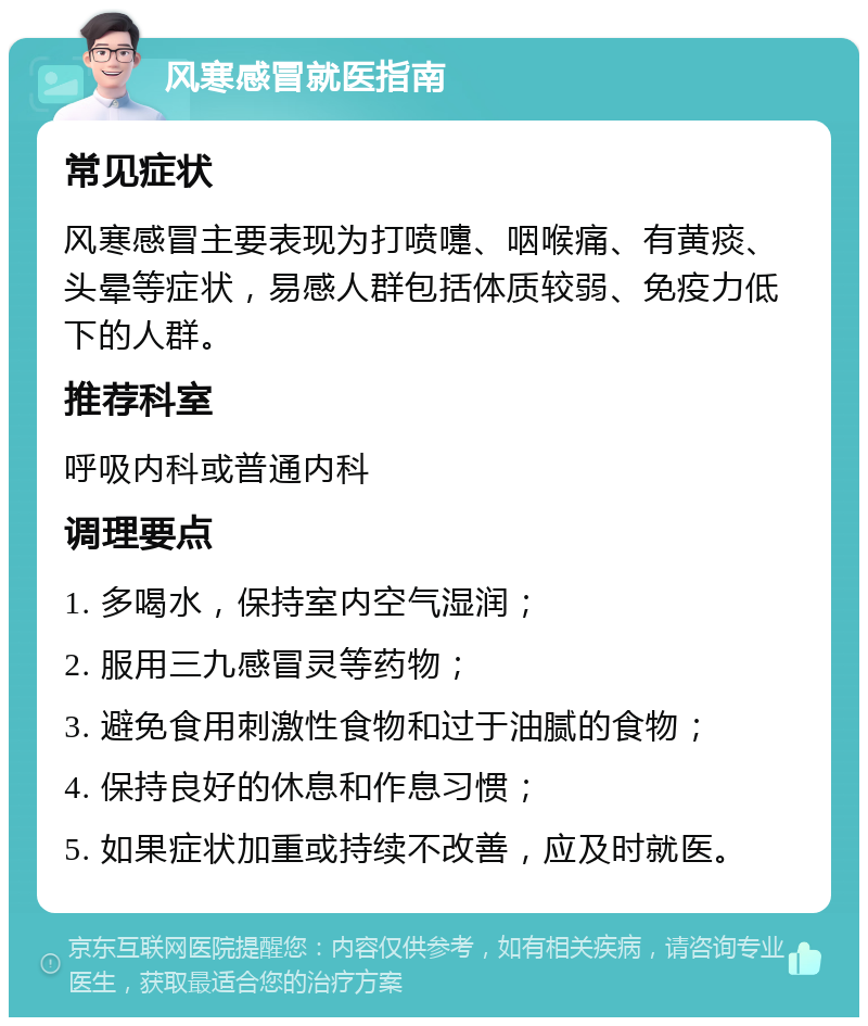 风寒感冒就医指南 常见症状 风寒感冒主要表现为打喷嚏、咽喉痛、有黄痰、头晕等症状，易感人群包括体质较弱、免疫力低下的人群。 推荐科室 呼吸内科或普通内科 调理要点 1. 多喝水，保持室内空气湿润； 2. 服用三九感冒灵等药物； 3. 避免食用刺激性食物和过于油腻的食物； 4. 保持良好的休息和作息习惯； 5. 如果症状加重或持续不改善，应及时就医。