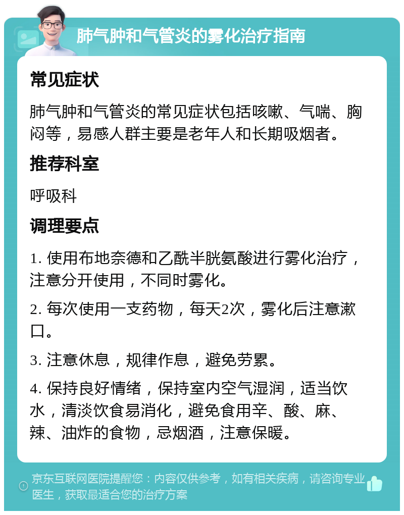 肺气肿和气管炎的雾化治疗指南 常见症状 肺气肿和气管炎的常见症状包括咳嗽、气喘、胸闷等，易感人群主要是老年人和长期吸烟者。 推荐科室 呼吸科 调理要点 1. 使用布地奈德和乙酰半胱氨酸进行雾化治疗，注意分开使用，不同时雾化。 2. 每次使用一支药物，每天2次，雾化后注意漱口。 3. 注意休息，规律作息，避免劳累。 4. 保持良好情绪，保持室内空气湿润，适当饮水，清淡饮食易消化，避免食用辛、酸、麻、辣、油炸的食物，忌烟酒，注意保暖。