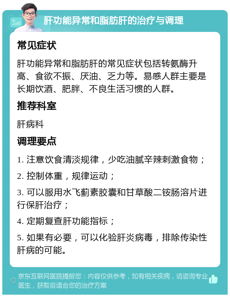 肝功能异常和脂肪肝的治疗与调理 常见症状 肝功能异常和脂肪肝的常见症状包括转氨酶升高、食欲不振、厌油、乏力等。易感人群主要是长期饮酒、肥胖、不良生活习惯的人群。 推荐科室 肝病科 调理要点 1. 注意饮食清淡规律，少吃油腻辛辣刺激食物； 2. 控制体重，规律运动； 3. 可以服用水飞蓟素胶囊和甘草酸二铵肠溶片进行保肝治疗； 4. 定期复查肝功能指标； 5. 如果有必要，可以化验肝炎病毒，排除传染性肝病的可能。