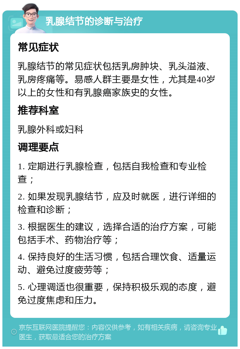 乳腺结节的诊断与治疗 常见症状 乳腺结节的常见症状包括乳房肿块、乳头溢液、乳房疼痛等。易感人群主要是女性，尤其是40岁以上的女性和有乳腺癌家族史的女性。 推荐科室 乳腺外科或妇科 调理要点 1. 定期进行乳腺检查，包括自我检查和专业检查； 2. 如果发现乳腺结节，应及时就医，进行详细的检查和诊断； 3. 根据医生的建议，选择合适的治疗方案，可能包括手术、药物治疗等； 4. 保持良好的生活习惯，包括合理饮食、适量运动、避免过度疲劳等； 5. 心理调适也很重要，保持积极乐观的态度，避免过度焦虑和压力。