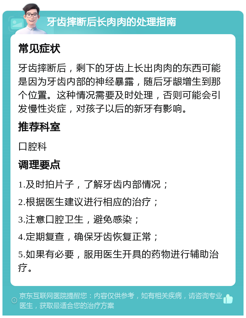 牙齿摔断后长肉肉的处理指南 常见症状 牙齿摔断后，剩下的牙齿上长出肉肉的东西可能是因为牙齿内部的神经暴露，随后牙龈增生到那个位置。这种情况需要及时处理，否则可能会引发慢性炎症，对孩子以后的新牙有影响。 推荐科室 口腔科 调理要点 1.及时拍片子，了解牙齿内部情况； 2.根据医生建议进行相应的治疗； 3.注意口腔卫生，避免感染； 4.定期复查，确保牙齿恢复正常； 5.如果有必要，服用医生开具的药物进行辅助治疗。