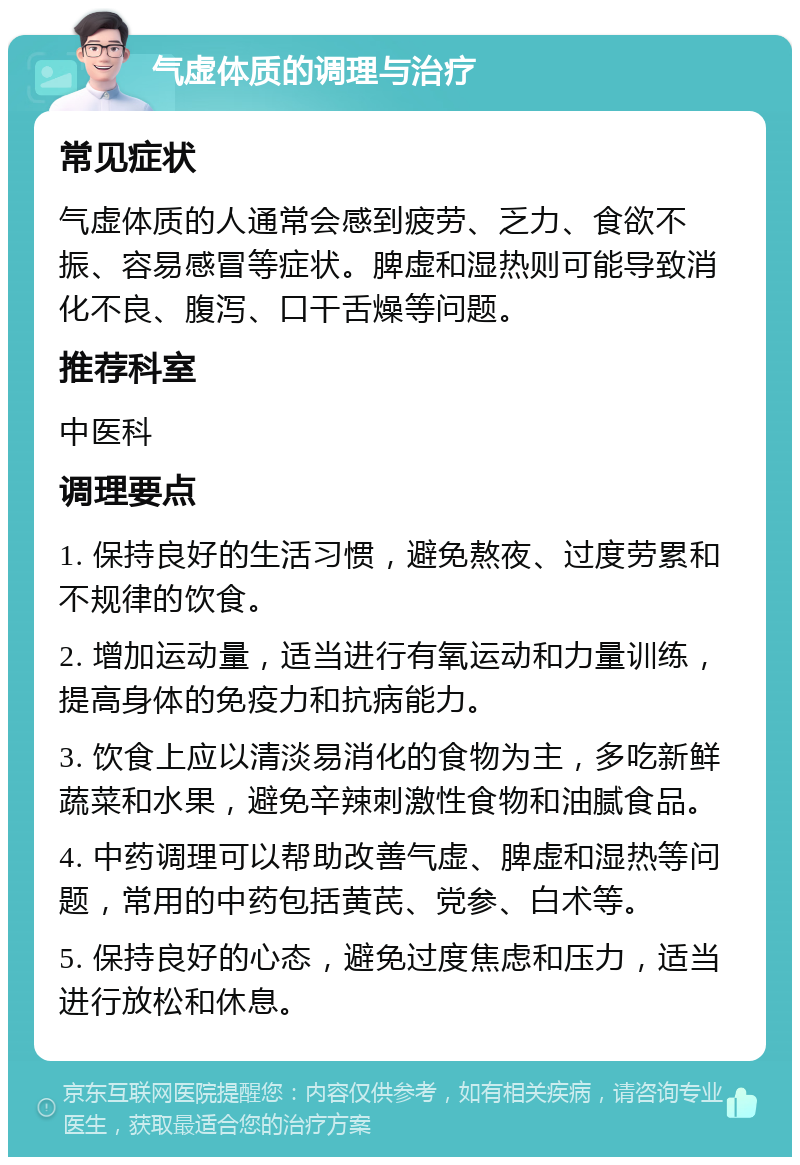 气虚体质的调理与治疗 常见症状 气虚体质的人通常会感到疲劳、乏力、食欲不振、容易感冒等症状。脾虚和湿热则可能导致消化不良、腹泻、口干舌燥等问题。 推荐科室 中医科 调理要点 1. 保持良好的生活习惯，避免熬夜、过度劳累和不规律的饮食。 2. 增加运动量，适当进行有氧运动和力量训练，提高身体的免疫力和抗病能力。 3. 饮食上应以清淡易消化的食物为主，多吃新鲜蔬菜和水果，避免辛辣刺激性食物和油腻食品。 4. 中药调理可以帮助改善气虚、脾虚和湿热等问题，常用的中药包括黄芪、党参、白术等。 5. 保持良好的心态，避免过度焦虑和压力，适当进行放松和休息。