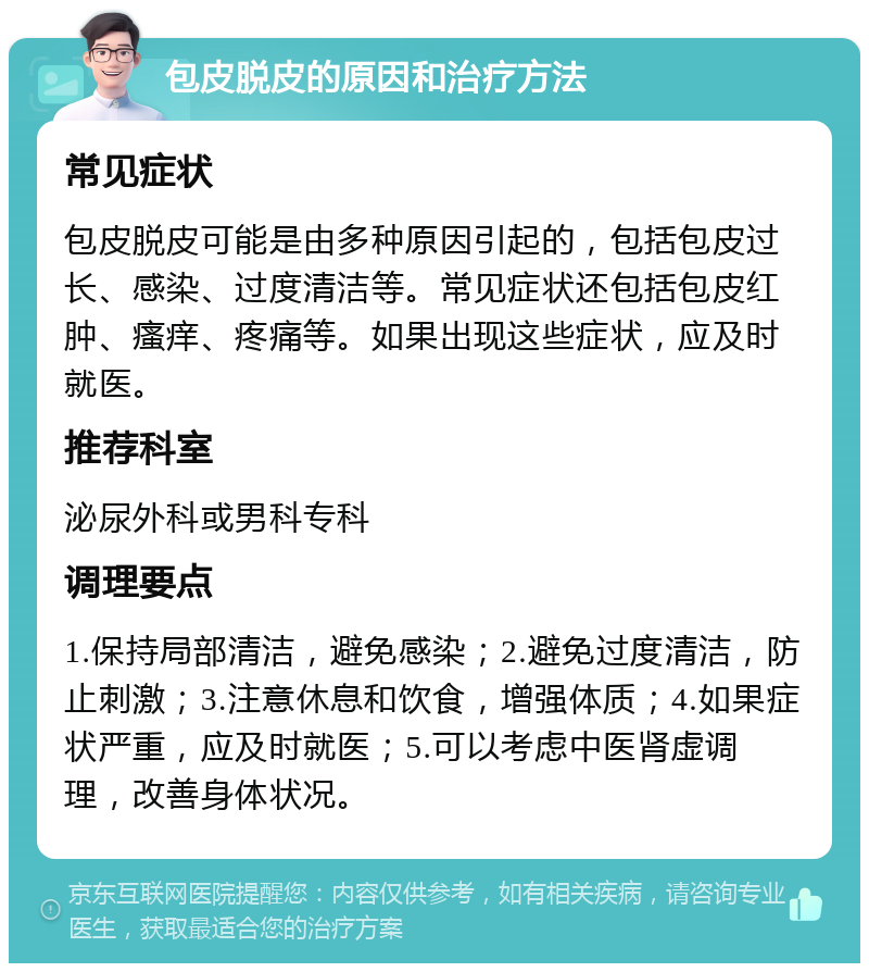 包皮脱皮的原因和治疗方法 常见症状 包皮脱皮可能是由多种原因引起的，包括包皮过长、感染、过度清洁等。常见症状还包括包皮红肿、瘙痒、疼痛等。如果出现这些症状，应及时就医。 推荐科室 泌尿外科或男科专科 调理要点 1.保持局部清洁，避免感染；2.避免过度清洁，防止刺激；3.注意休息和饮食，增强体质；4.如果症状严重，应及时就医；5.可以考虑中医肾虚调理，改善身体状况。