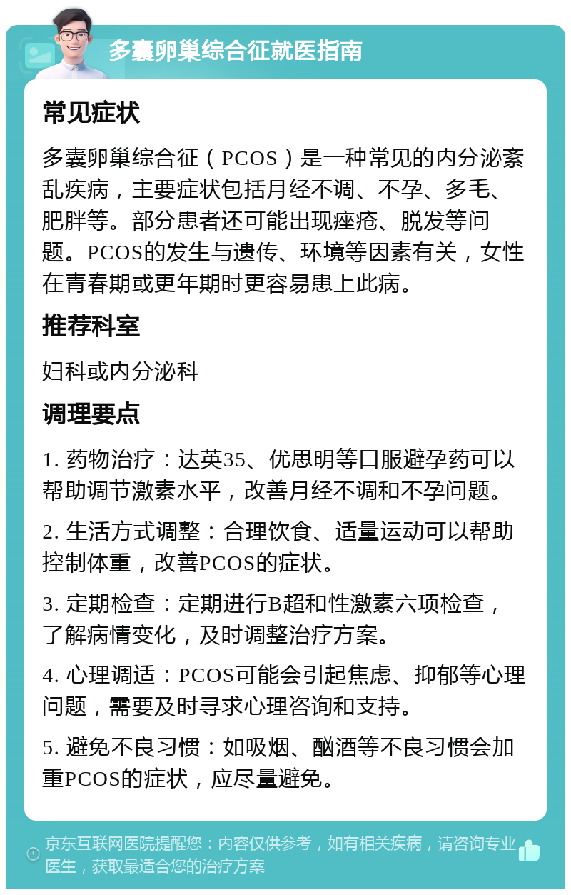 多囊卵巢综合征就医指南 常见症状 多囊卵巢综合征（PCOS）是一种常见的内分泌紊乱疾病，主要症状包括月经不调、不孕、多毛、肥胖等。部分患者还可能出现痤疮、脱发等问题。PCOS的发生与遗传、环境等因素有关，女性在青春期或更年期时更容易患上此病。 推荐科室 妇科或内分泌科 调理要点 1. 药物治疗：达英35、优思明等口服避孕药可以帮助调节激素水平，改善月经不调和不孕问题。 2. 生活方式调整：合理饮食、适量运动可以帮助控制体重，改善PCOS的症状。 3. 定期检查：定期进行B超和性激素六项检查，了解病情变化，及时调整治疗方案。 4. 心理调适：PCOS可能会引起焦虑、抑郁等心理问题，需要及时寻求心理咨询和支持。 5. 避免不良习惯：如吸烟、酗酒等不良习惯会加重PCOS的症状，应尽量避免。