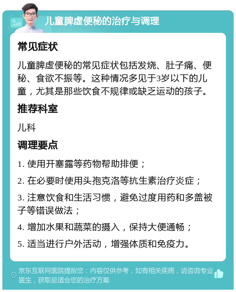 儿童脾虚便秘的治疗与调理 常见症状 儿童脾虚便秘的常见症状包括发烧、肚子痛、便秘、食欲不振等。这种情况多见于3岁以下的儿童，尤其是那些饮食不规律或缺乏运动的孩子。 推荐科室 儿科 调理要点 1. 使用开塞露等药物帮助排便； 2. 在必要时使用头孢克洛等抗生素治疗炎症； 3. 注意饮食和生活习惯，避免过度用药和多盖被子等错误做法； 4. 增加水果和蔬菜的摄入，保持大便通畅； 5. 适当进行户外活动，增强体质和免疫力。