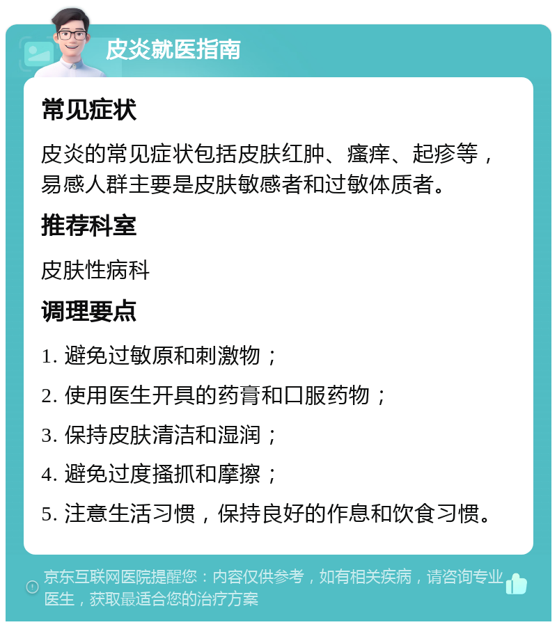 皮炎就医指南 常见症状 皮炎的常见症状包括皮肤红肿、瘙痒、起疹等，易感人群主要是皮肤敏感者和过敏体质者。 推荐科室 皮肤性病科 调理要点 1. 避免过敏原和刺激物； 2. 使用医生开具的药膏和口服药物； 3. 保持皮肤清洁和湿润； 4. 避免过度搔抓和摩擦； 5. 注意生活习惯，保持良好的作息和饮食习惯。