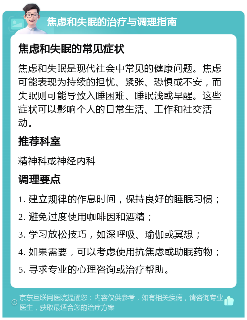 焦虑和失眠的治疗与调理指南 焦虑和失眠的常见症状 焦虑和失眠是现代社会中常见的健康问题。焦虑可能表现为持续的担忧、紧张、恐惧或不安，而失眠则可能导致入睡困难、睡眠浅或早醒。这些症状可以影响个人的日常生活、工作和社交活动。 推荐科室 精神科或神经内科 调理要点 1. 建立规律的作息时间，保持良好的睡眠习惯； 2. 避免过度使用咖啡因和酒精； 3. 学习放松技巧，如深呼吸、瑜伽或冥想； 4. 如果需要，可以考虑使用抗焦虑或助眠药物； 5. 寻求专业的心理咨询或治疗帮助。