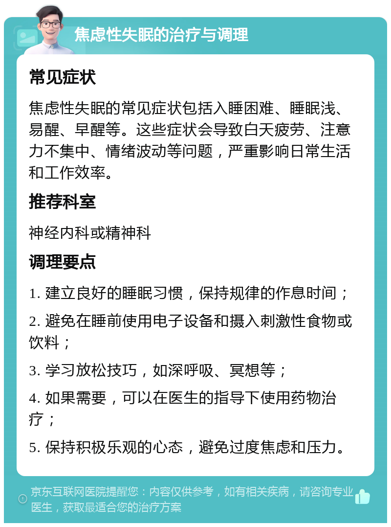 焦虑性失眠的治疗与调理 常见症状 焦虑性失眠的常见症状包括入睡困难、睡眠浅、易醒、早醒等。这些症状会导致白天疲劳、注意力不集中、情绪波动等问题，严重影响日常生活和工作效率。 推荐科室 神经内科或精神科 调理要点 1. 建立良好的睡眠习惯，保持规律的作息时间； 2. 避免在睡前使用电子设备和摄入刺激性食物或饮料； 3. 学习放松技巧，如深呼吸、冥想等； 4. 如果需要，可以在医生的指导下使用药物治疗； 5. 保持积极乐观的心态，避免过度焦虑和压力。