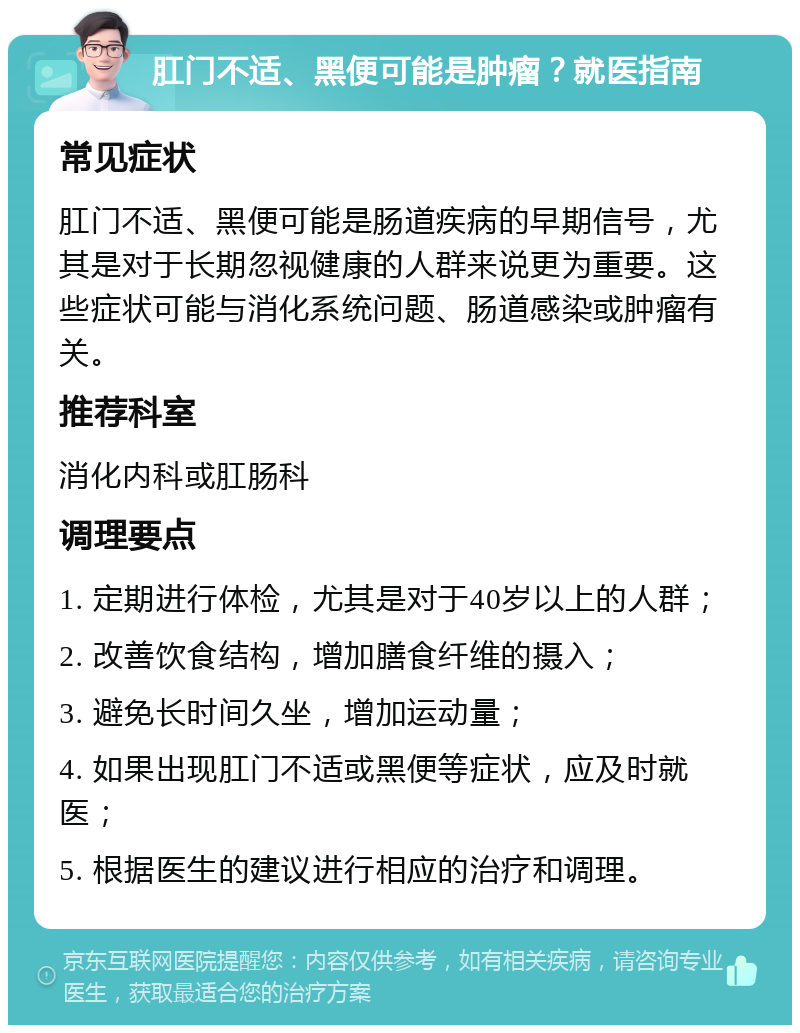 肛门不适、黑便可能是肿瘤？就医指南 常见症状 肛门不适、黑便可能是肠道疾病的早期信号，尤其是对于长期忽视健康的人群来说更为重要。这些症状可能与消化系统问题、肠道感染或肿瘤有关。 推荐科室 消化内科或肛肠科 调理要点 1. 定期进行体检，尤其是对于40岁以上的人群； 2. 改善饮食结构，增加膳食纤维的摄入； 3. 避免长时间久坐，增加运动量； 4. 如果出现肛门不适或黑便等症状，应及时就医； 5. 根据医生的建议进行相应的治疗和调理。