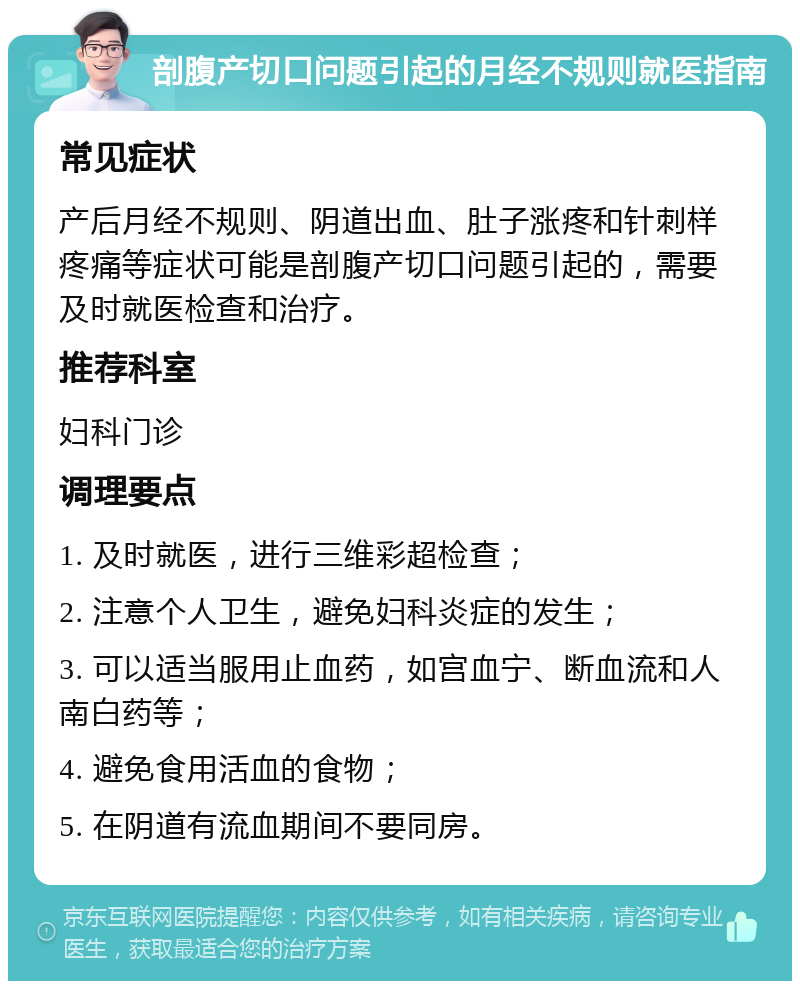 剖腹产切口问题引起的月经不规则就医指南 常见症状 产后月经不规则、阴道出血、肚子涨疼和针刺样疼痛等症状可能是剖腹产切口问题引起的，需要及时就医检查和治疗。 推荐科室 妇科门诊 调理要点 1. 及时就医，进行三维彩超检查； 2. 注意个人卫生，避免妇科炎症的发生； 3. 可以适当服用止血药，如宫血宁、断血流和人南白药等； 4. 避免食用活血的食物； 5. 在阴道有流血期间不要同房。