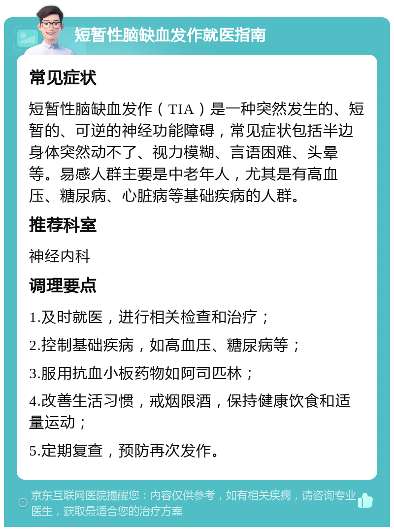 短暂性脑缺血发作就医指南 常见症状 短暂性脑缺血发作（TIA）是一种突然发生的、短暂的、可逆的神经功能障碍，常见症状包括半边身体突然动不了、视力模糊、言语困难、头晕等。易感人群主要是中老年人，尤其是有高血压、糖尿病、心脏病等基础疾病的人群。 推荐科室 神经内科 调理要点 1.及时就医，进行相关检查和治疗； 2.控制基础疾病，如高血压、糖尿病等； 3.服用抗血小板药物如阿司匹林； 4.改善生活习惯，戒烟限酒，保持健康饮食和适量运动； 5.定期复查，预防再次发作。