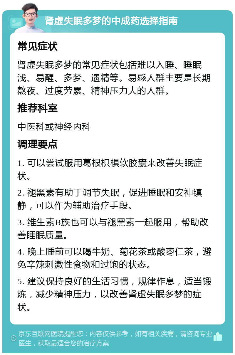 肾虚失眠多梦的中成药选择指南 常见症状 肾虚失眠多梦的常见症状包括难以入睡、睡眠浅、易醒、多梦、遗精等。易感人群主要是长期熬夜、过度劳累、精神压力大的人群。 推荐科室 中医科或神经内科 调理要点 1. 可以尝试服用葛根枳椇软胶囊来改善失眠症状。 2. 褪黑素有助于调节失眠，促进睡眠和安神镇静，可以作为辅助治疗手段。 3. 维生素B族也可以与褪黑素一起服用，帮助改善睡眠质量。 4. 晚上睡前可以喝牛奶、菊花茶或酸枣仁茶，避免辛辣刺激性食物和过饱的状态。 5. 建议保持良好的生活习惯，规律作息，适当锻炼，减少精神压力，以改善肾虚失眠多梦的症状。