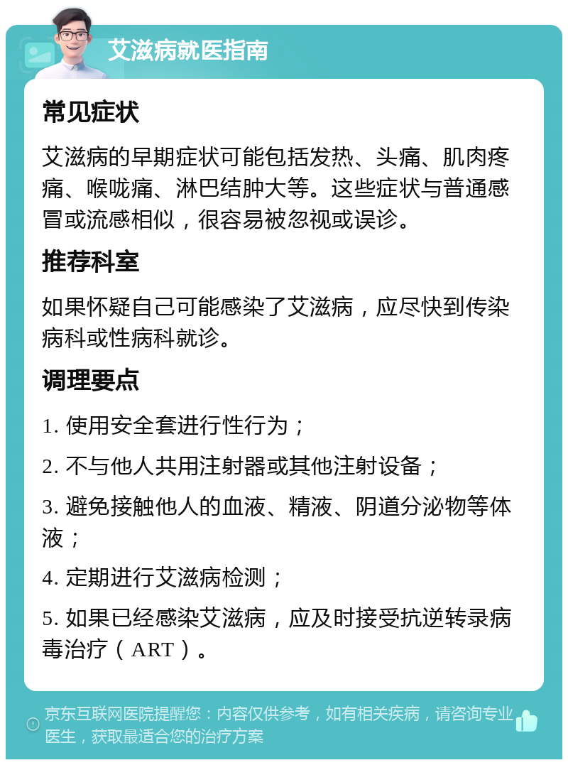 艾滋病就医指南 常见症状 艾滋病的早期症状可能包括发热、头痛、肌肉疼痛、喉咙痛、淋巴结肿大等。这些症状与普通感冒或流感相似，很容易被忽视或误诊。 推荐科室 如果怀疑自己可能感染了艾滋病，应尽快到传染病科或性病科就诊。 调理要点 1. 使用安全套进行性行为； 2. 不与他人共用注射器或其他注射设备； 3. 避免接触他人的血液、精液、阴道分泌物等体液； 4. 定期进行艾滋病检测； 5. 如果已经感染艾滋病，应及时接受抗逆转录病毒治疗（ART）。