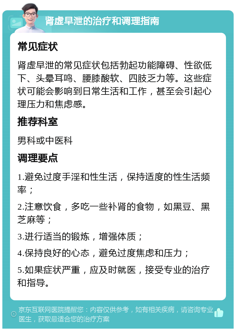 肾虚早泄的治疗和调理指南 常见症状 肾虚早泄的常见症状包括勃起功能障碍、性欲低下、头晕耳鸣、腰膝酸软、四肢乏力等。这些症状可能会影响到日常生活和工作，甚至会引起心理压力和焦虑感。 推荐科室 男科或中医科 调理要点 1.避免过度手淫和性生活，保持适度的性生活频率； 2.注意饮食，多吃一些补肾的食物，如黑豆、黑芝麻等； 3.进行适当的锻炼，增强体质； 4.保持良好的心态，避免过度焦虑和压力； 5.如果症状严重，应及时就医，接受专业的治疗和指导。