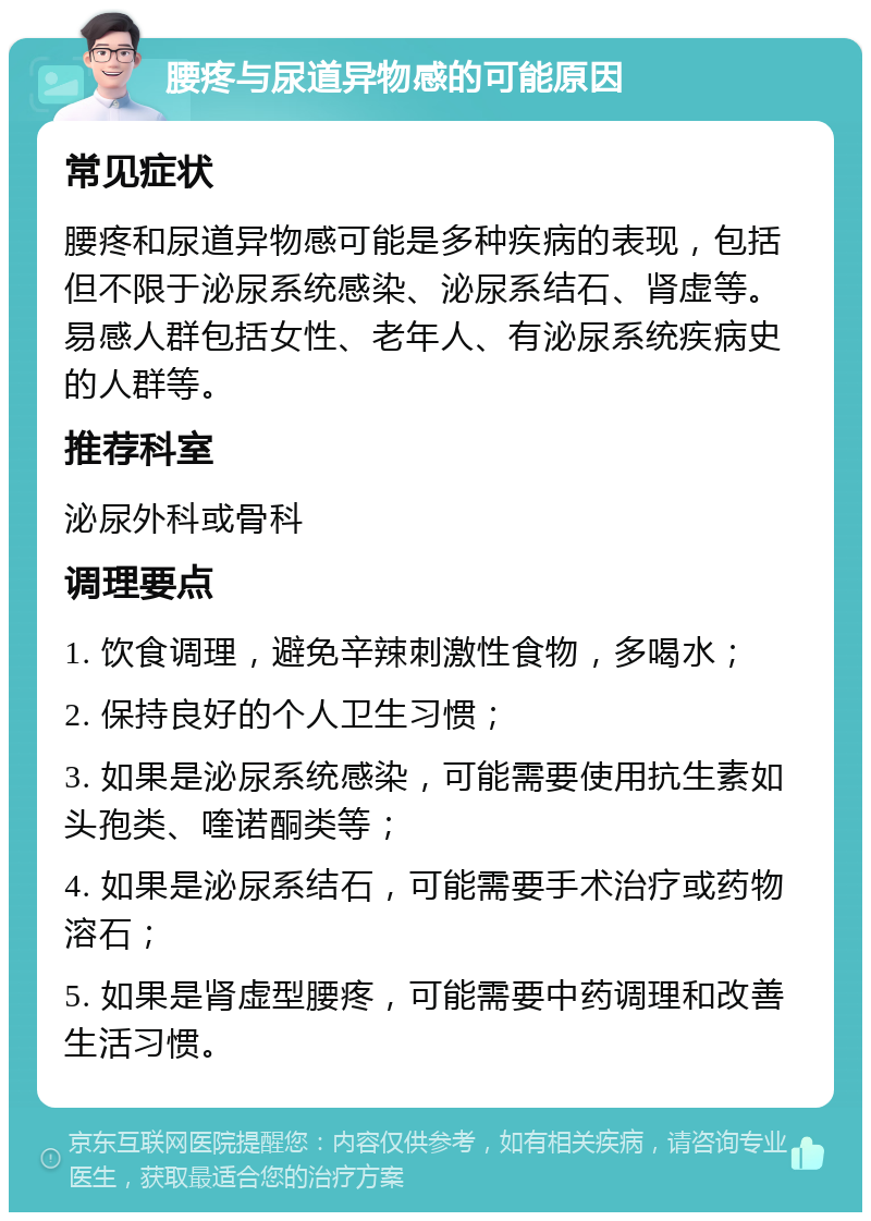 腰疼与尿道异物感的可能原因 常见症状 腰疼和尿道异物感可能是多种疾病的表现，包括但不限于泌尿系统感染、泌尿系结石、肾虚等。易感人群包括女性、老年人、有泌尿系统疾病史的人群等。 推荐科室 泌尿外科或骨科 调理要点 1. 饮食调理，避免辛辣刺激性食物，多喝水； 2. 保持良好的个人卫生习惯； 3. 如果是泌尿系统感染，可能需要使用抗生素如头孢类、喹诺酮类等； 4. 如果是泌尿系结石，可能需要手术治疗或药物溶石； 5. 如果是肾虚型腰疼，可能需要中药调理和改善生活习惯。