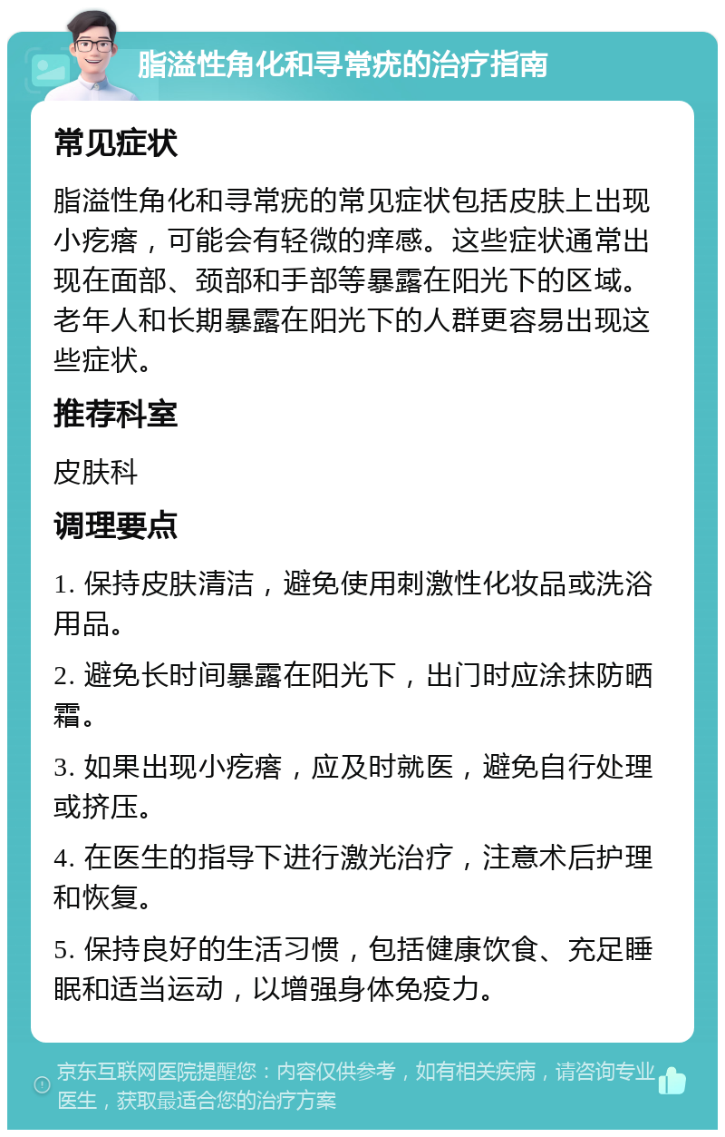 脂溢性角化和寻常疣的治疗指南 常见症状 脂溢性角化和寻常疣的常见症状包括皮肤上出现小疙瘩，可能会有轻微的痒感。这些症状通常出现在面部、颈部和手部等暴露在阳光下的区域。老年人和长期暴露在阳光下的人群更容易出现这些症状。 推荐科室 皮肤科 调理要点 1. 保持皮肤清洁，避免使用刺激性化妆品或洗浴用品。 2. 避免长时间暴露在阳光下，出门时应涂抹防晒霜。 3. 如果出现小疙瘩，应及时就医，避免自行处理或挤压。 4. 在医生的指导下进行激光治疗，注意术后护理和恢复。 5. 保持良好的生活习惯，包括健康饮食、充足睡眠和适当运动，以增强身体免疫力。