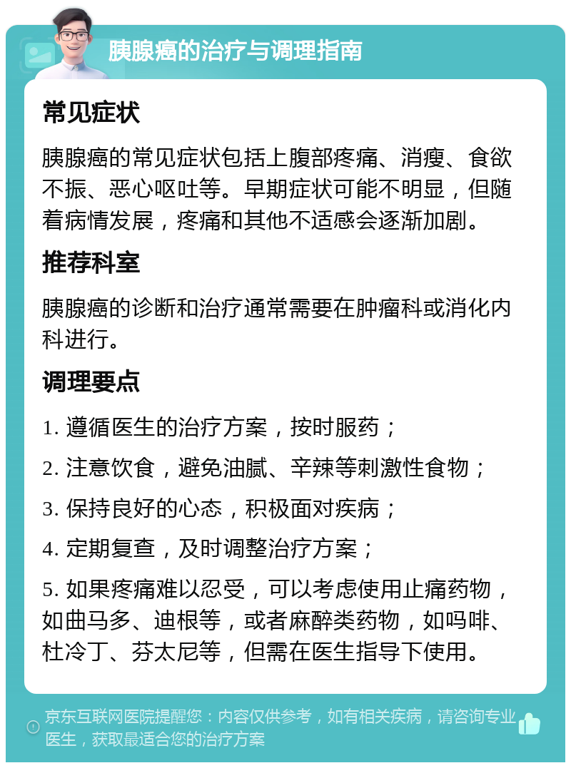 胰腺癌的治疗与调理指南 常见症状 胰腺癌的常见症状包括上腹部疼痛、消瘦、食欲不振、恶心呕吐等。早期症状可能不明显，但随着病情发展，疼痛和其他不适感会逐渐加剧。 推荐科室 胰腺癌的诊断和治疗通常需要在肿瘤科或消化内科进行。 调理要点 1. 遵循医生的治疗方案，按时服药； 2. 注意饮食，避免油腻、辛辣等刺激性食物； 3. 保持良好的心态，积极面对疾病； 4. 定期复查，及时调整治疗方案； 5. 如果疼痛难以忍受，可以考虑使用止痛药物，如曲马多、迪根等，或者麻醉类药物，如吗啡、杜冷丁、芬太尼等，但需在医生指导下使用。