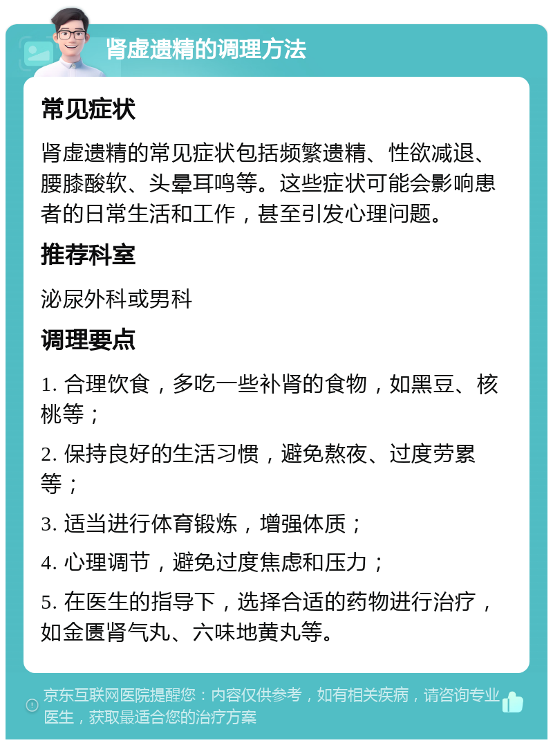 肾虚遗精的调理方法 常见症状 肾虚遗精的常见症状包括频繁遗精、性欲减退、腰膝酸软、头晕耳鸣等。这些症状可能会影响患者的日常生活和工作，甚至引发心理问题。 推荐科室 泌尿外科或男科 调理要点 1. 合理饮食，多吃一些补肾的食物，如黑豆、核桃等； 2. 保持良好的生活习惯，避免熬夜、过度劳累等； 3. 适当进行体育锻炼，增强体质； 4. 心理调节，避免过度焦虑和压力； 5. 在医生的指导下，选择合适的药物进行治疗，如金匮肾气丸、六味地黄丸等。