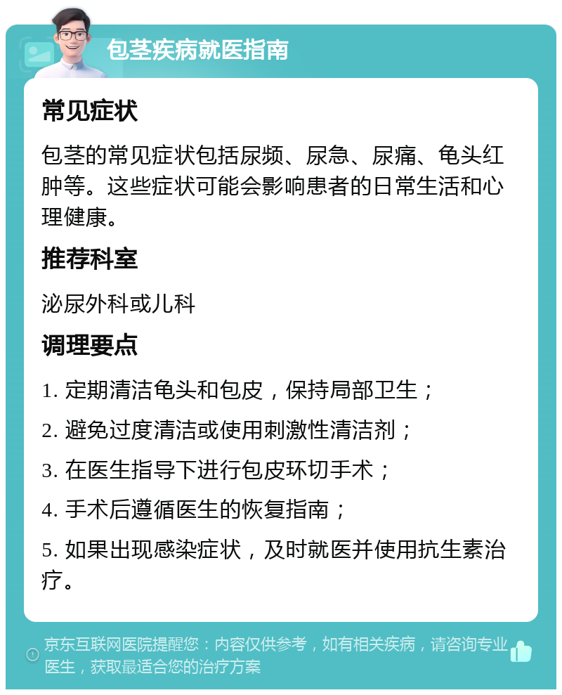 包茎疾病就医指南 常见症状 包茎的常见症状包括尿频、尿急、尿痛、龟头红肿等。这些症状可能会影响患者的日常生活和心理健康。 推荐科室 泌尿外科或儿科 调理要点 1. 定期清洁龟头和包皮，保持局部卫生； 2. 避免过度清洁或使用刺激性清洁剂； 3. 在医生指导下进行包皮环切手术； 4. 手术后遵循医生的恢复指南； 5. 如果出现感染症状，及时就医并使用抗生素治疗。