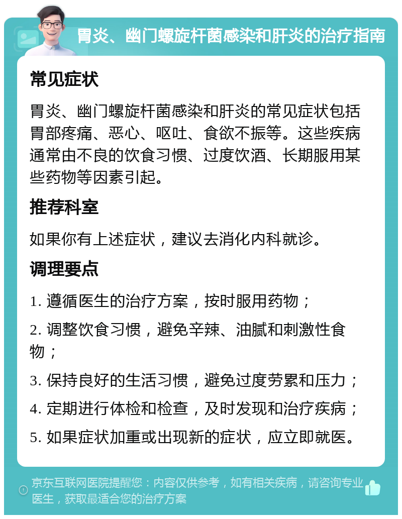 胃炎、幽门螺旋杆菌感染和肝炎的治疗指南 常见症状 胃炎、幽门螺旋杆菌感染和肝炎的常见症状包括胃部疼痛、恶心、呕吐、食欲不振等。这些疾病通常由不良的饮食习惯、过度饮酒、长期服用某些药物等因素引起。 推荐科室 如果你有上述症状，建议去消化内科就诊。 调理要点 1. 遵循医生的治疗方案，按时服用药物； 2. 调整饮食习惯，避免辛辣、油腻和刺激性食物； 3. 保持良好的生活习惯，避免过度劳累和压力； 4. 定期进行体检和检查，及时发现和治疗疾病； 5. 如果症状加重或出现新的症状，应立即就医。