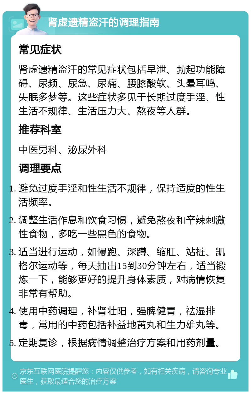 肾虚遗精盗汗的调理指南 常见症状 肾虚遗精盗汗的常见症状包括早泄、勃起功能障碍、尿频、尿急、尿痛、腰膝酸软、头晕耳鸣、失眠多梦等。这些症状多见于长期过度手淫、性生活不规律、生活压力大、熬夜等人群。 推荐科室 中医男科、泌尿外科 调理要点 避免过度手淫和性生活不规律，保持适度的性生活频率。 调整生活作息和饮食习惯，避免熬夜和辛辣刺激性食物，多吃一些黑色的食物。 适当进行运动，如慢跑、深蹲、缩肛、站桩、凯格尔运动等，每天抽出15到30分钟左右，适当锻炼一下，能够更好的提升身体素质，对病情恢复非常有帮助。 使用中药调理，补肾壮阳，强脾健胃，祛湿排毒，常用的中药包括补益地黄丸和生力雄丸等。 定期复诊，根据病情调整治疗方案和用药剂量。