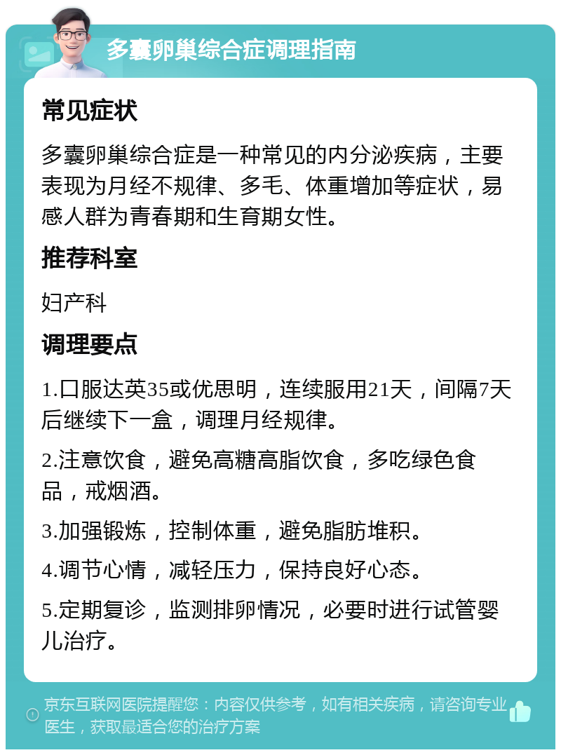 多囊卵巢综合症调理指南 常见症状 多囊卵巢综合症是一种常见的内分泌疾病，主要表现为月经不规律、多毛、体重增加等症状，易感人群为青春期和生育期女性。 推荐科室 妇产科 调理要点 1.口服达英35或优思明，连续服用21天，间隔7天后继续下一盒，调理月经规律。 2.注意饮食，避免高糖高脂饮食，多吃绿色食品，戒烟酒。 3.加强锻炼，控制体重，避免脂肪堆积。 4.调节心情，减轻压力，保持良好心态。 5.定期复诊，监测排卵情况，必要时进行试管婴儿治疗。