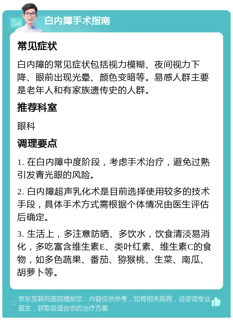 白内障手术指南 常见症状 白内障的常见症状包括视力模糊、夜间视力下降、眼前出现光晕、颜色变暗等。易感人群主要是老年人和有家族遗传史的人群。 推荐科室 眼科 调理要点 1. 在白内障中度阶段，考虑手术治疗，避免过熟引发青光眼的风险。 2. 白内障超声乳化术是目前选择使用较多的技术手段，具体手术方式需根据个体情况由医生评估后确定。 3. 生活上，多注意防晒、多饮水，饮食清淡易消化，多吃富含维生素E、类叶红素、维生素C的食物，如多色蔬果、番茄、猕猴桃、生菜、南瓜、胡萝卜等。