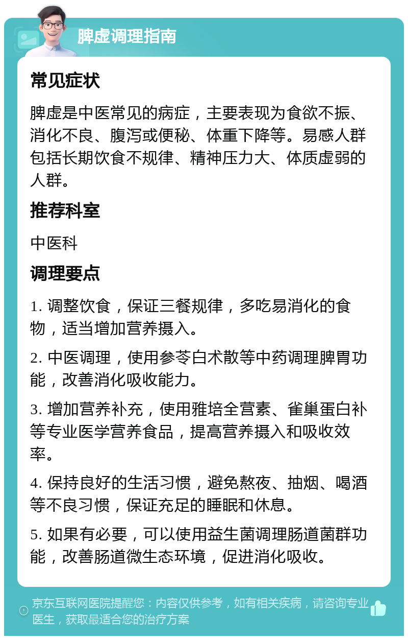 脾虚调理指南 常见症状 脾虚是中医常见的病症，主要表现为食欲不振、消化不良、腹泻或便秘、体重下降等。易感人群包括长期饮食不规律、精神压力大、体质虚弱的人群。 推荐科室 中医科 调理要点 1. 调整饮食，保证三餐规律，多吃易消化的食物，适当增加营养摄入。 2. 中医调理，使用参苓白术散等中药调理脾胃功能，改善消化吸收能力。 3. 增加营养补充，使用雅培全营素、雀巢蛋白补等专业医学营养食品，提高营养摄入和吸收效率。 4. 保持良好的生活习惯，避免熬夜、抽烟、喝酒等不良习惯，保证充足的睡眠和休息。 5. 如果有必要，可以使用益生菌调理肠道菌群功能，改善肠道微生态环境，促进消化吸收。