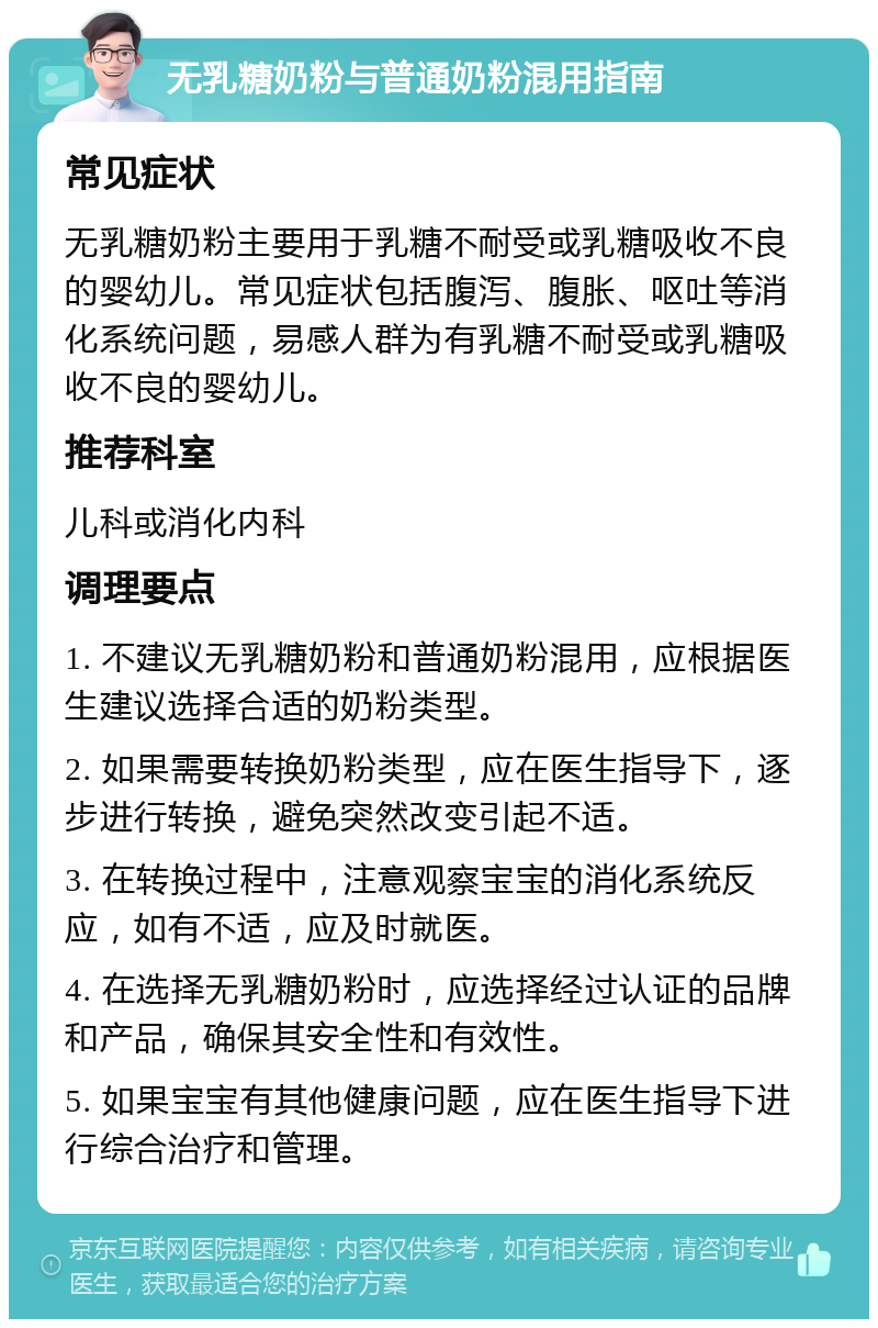 无乳糖奶粉与普通奶粉混用指南 常见症状 无乳糖奶粉主要用于乳糖不耐受或乳糖吸收不良的婴幼儿。常见症状包括腹泻、腹胀、呕吐等消化系统问题，易感人群为有乳糖不耐受或乳糖吸收不良的婴幼儿。 推荐科室 儿科或消化内科 调理要点 1. 不建议无乳糖奶粉和普通奶粉混用，应根据医生建议选择合适的奶粉类型。 2. 如果需要转换奶粉类型，应在医生指导下，逐步进行转换，避免突然改变引起不适。 3. 在转换过程中，注意观察宝宝的消化系统反应，如有不适，应及时就医。 4. 在选择无乳糖奶粉时，应选择经过认证的品牌和产品，确保其安全性和有效性。 5. 如果宝宝有其他健康问题，应在医生指导下进行综合治疗和管理。