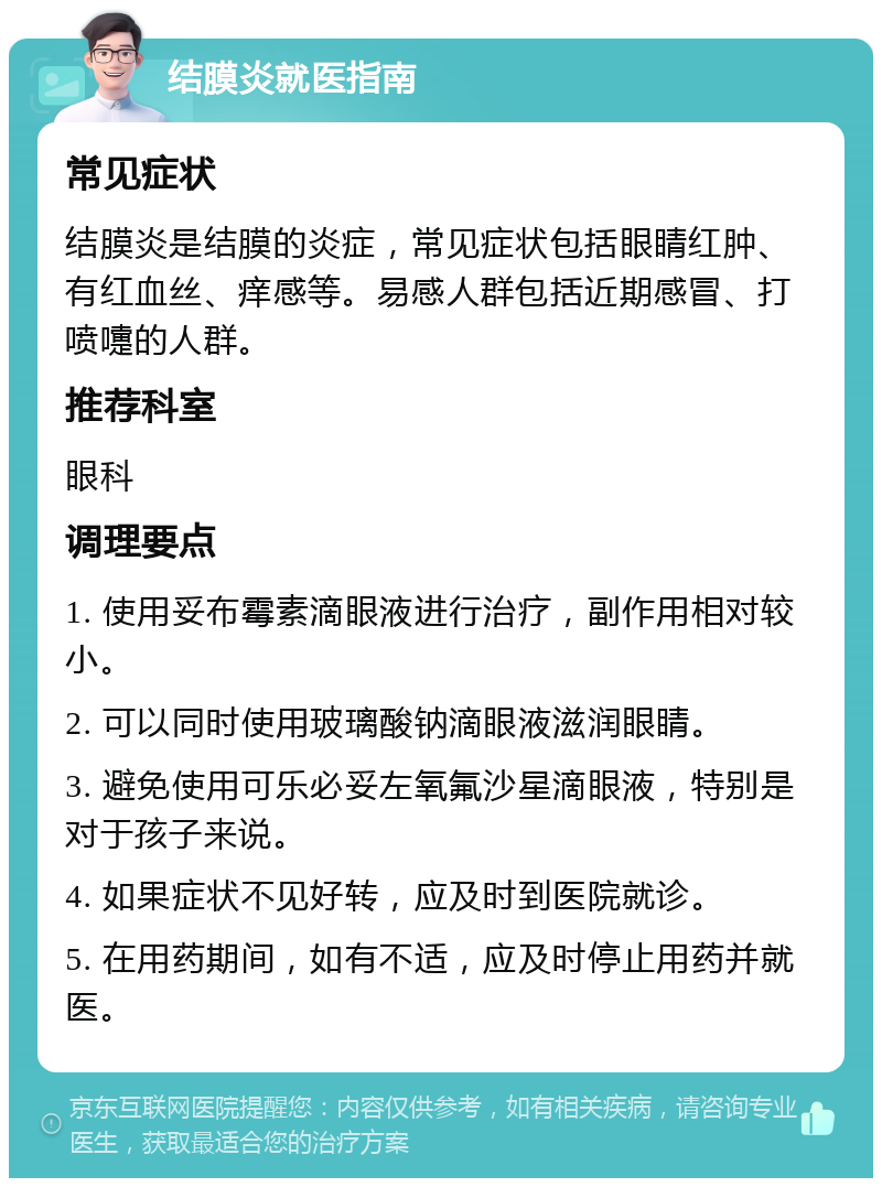 结膜炎就医指南 常见症状 结膜炎是结膜的炎症，常见症状包括眼睛红肿、有红血丝、痒感等。易感人群包括近期感冒、打喷嚏的人群。 推荐科室 眼科 调理要点 1. 使用妥布霉素滴眼液进行治疗，副作用相对较小。 2. 可以同时使用玻璃酸钠滴眼液滋润眼睛。 3. 避免使用可乐必妥左氧氟沙星滴眼液，特别是对于孩子来说。 4. 如果症状不见好转，应及时到医院就诊。 5. 在用药期间，如有不适，应及时停止用药并就医。