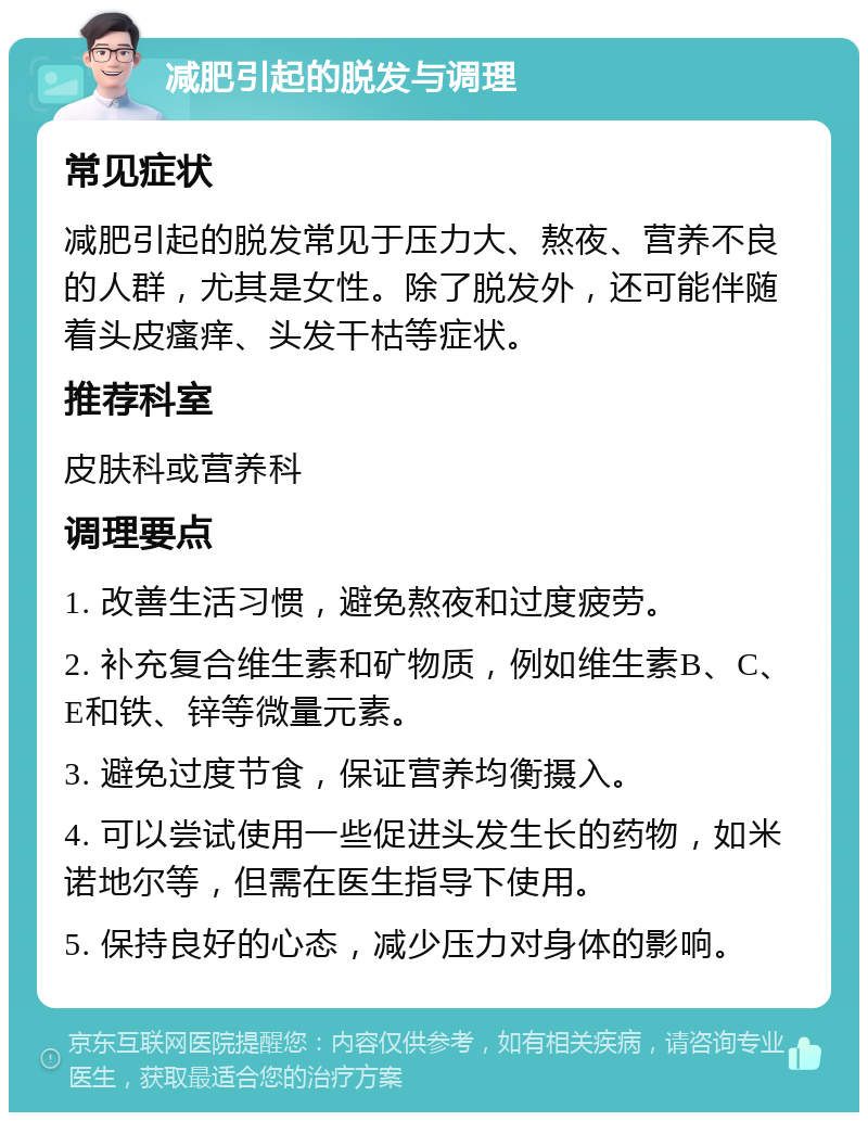 减肥引起的脱发与调理 常见症状 减肥引起的脱发常见于压力大、熬夜、营养不良的人群，尤其是女性。除了脱发外，还可能伴随着头皮瘙痒、头发干枯等症状。 推荐科室 皮肤科或营养科 调理要点 1. 改善生活习惯，避免熬夜和过度疲劳。 2. 补充复合维生素和矿物质，例如维生素B、C、E和铁、锌等微量元素。 3. 避免过度节食，保证营养均衡摄入。 4. 可以尝试使用一些促进头发生长的药物，如米诺地尔等，但需在医生指导下使用。 5. 保持良好的心态，减少压力对身体的影响。