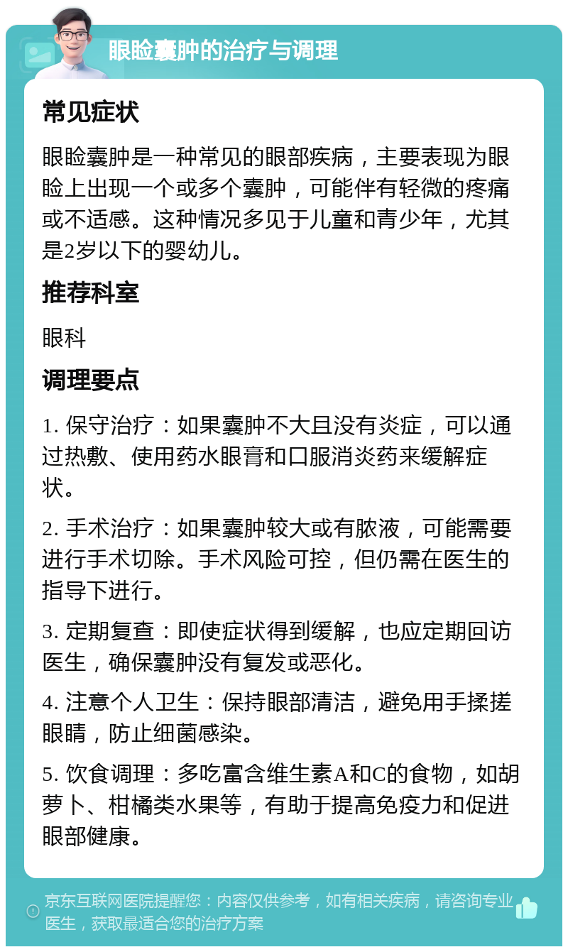 眼睑囊肿的治疗与调理 常见症状 眼睑囊肿是一种常见的眼部疾病，主要表现为眼睑上出现一个或多个囊肿，可能伴有轻微的疼痛或不适感。这种情况多见于儿童和青少年，尤其是2岁以下的婴幼儿。 推荐科室 眼科 调理要点 1. 保守治疗：如果囊肿不大且没有炎症，可以通过热敷、使用药水眼膏和口服消炎药来缓解症状。 2. 手术治疗：如果囊肿较大或有脓液，可能需要进行手术切除。手术风险可控，但仍需在医生的指导下进行。 3. 定期复查：即使症状得到缓解，也应定期回访医生，确保囊肿没有复发或恶化。 4. 注意个人卫生：保持眼部清洁，避免用手揉搓眼睛，防止细菌感染。 5. 饮食调理：多吃富含维生素A和C的食物，如胡萝卜、柑橘类水果等，有助于提高免疫力和促进眼部健康。