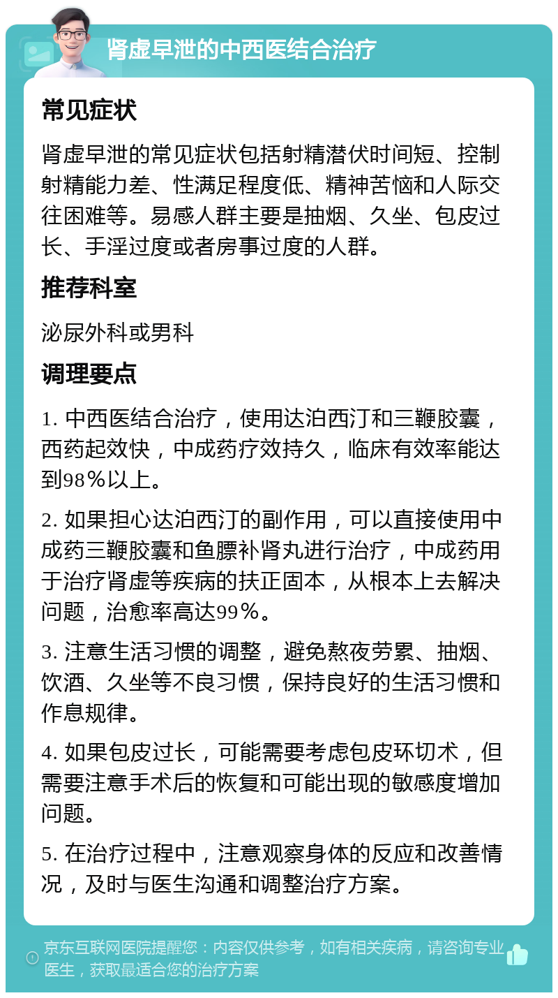 肾虚早泄的中西医结合治疗 常见症状 肾虚早泄的常见症状包括射精潜伏时间短、控制射精能力差、性满足程度低、精神苦恼和人际交往困难等。易感人群主要是抽烟、久坐、包皮过长、手淫过度或者房事过度的人群。 推荐科室 泌尿外科或男科 调理要点 1. 中西医结合治疗，使用达泊西汀和三鞭胶囊，西药起效快，中成药疗效持久，临床有效率能达到98％以上。 2. 如果担心达泊西汀的副作用，可以直接使用中成药三鞭胶囊和鱼膘补肾丸进行治疗，中成药用于治疗肾虚等疾病的扶正固本，从根本上去解决问题，治愈率高达99％。 3. 注意生活习惯的调整，避免熬夜劳累、抽烟、饮酒、久坐等不良习惯，保持良好的生活习惯和作息规律。 4. 如果包皮过长，可能需要考虑包皮环切术，但需要注意手术后的恢复和可能出现的敏感度增加问题。 5. 在治疗过程中，注意观察身体的反应和改善情况，及时与医生沟通和调整治疗方案。