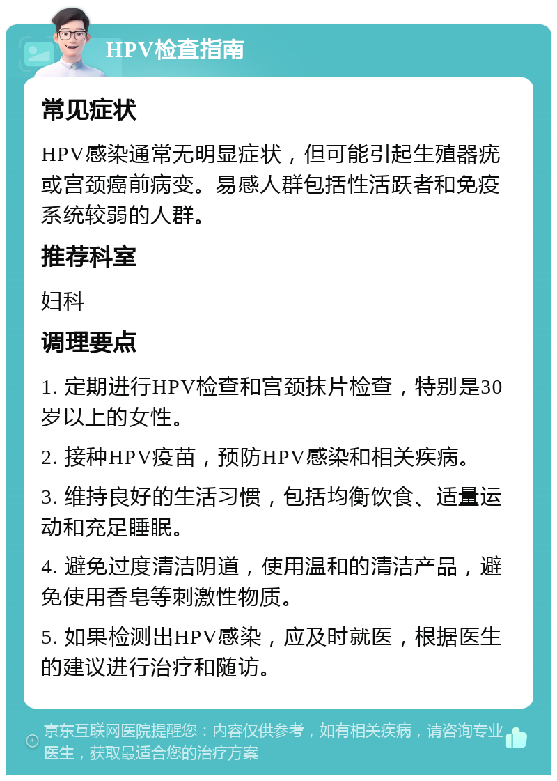 HPV检查指南 常见症状 HPV感染通常无明显症状，但可能引起生殖器疣或宫颈癌前病变。易感人群包括性活跃者和免疫系统较弱的人群。 推荐科室 妇科 调理要点 1. 定期进行HPV检查和宫颈抹片检查，特别是30岁以上的女性。 2. 接种HPV疫苗，预防HPV感染和相关疾病。 3. 维持良好的生活习惯，包括均衡饮食、适量运动和充足睡眠。 4. 避免过度清洁阴道，使用温和的清洁产品，避免使用香皂等刺激性物质。 5. 如果检测出HPV感染，应及时就医，根据医生的建议进行治疗和随访。