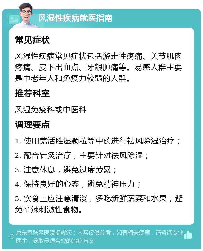 风湿性疾病就医指南 常见症状 风湿性疾病常见症状包括游走性疼痛、关节肌肉疼痛、皮下出血点、牙龈肿痛等。易感人群主要是中老年人和免疫力较弱的人群。 推荐科室 风湿免疫科或中医科 调理要点 1. 使用羌活胜湿颗粒等中药进行祛风除湿治疗； 2. 配合针灸治疗，主要针对祛风除湿； 3. 注意休息，避免过度劳累； 4. 保持良好的心态，避免精神压力； 5. 饮食上应注意清淡，多吃新鲜蔬菜和水果，避免辛辣刺激性食物。