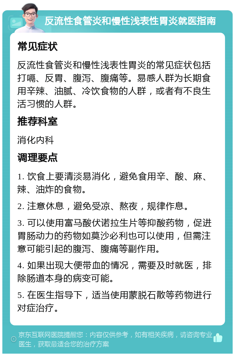 反流性食管炎和慢性浅表性胃炎就医指南 常见症状 反流性食管炎和慢性浅表性胃炎的常见症状包括打嗝、反胃、腹泻、腹痛等。易感人群为长期食用辛辣、油腻、冷饮食物的人群，或者有不良生活习惯的人群。 推荐科室 消化内科 调理要点 1. 饮食上要清淡易消化，避免食用辛、酸、麻、辣、油炸的食物。 2. 注意休息，避免受凉、熬夜，规律作息。 3. 可以使用富马酸伏诺拉生片等抑酸药物，促进胃肠动力的药物如莫沙必利也可以使用，但需注意可能引起的腹泻、腹痛等副作用。 4. 如果出现大便带血的情况，需要及时就医，排除肠道本身的病变可能。 5. 在医生指导下，适当使用蒙脱石散等药物进行对症治疗。