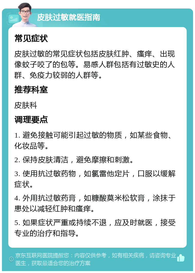 皮肤过敏就医指南 常见症状 皮肤过敏的常见症状包括皮肤红肿、瘙痒、出现像蚊子咬了的包等。易感人群包括有过敏史的人群、免疫力较弱的人群等。 推荐科室 皮肤科 调理要点 1. 避免接触可能引起过敏的物质，如某些食物、化妆品等。 2. 保持皮肤清洁，避免摩擦和刺激。 3. 使用抗过敏药物，如氯雷他定片，口服以缓解症状。 4. 外用抗过敏药膏，如糠酸莫米松软膏，涂抹于患处以减轻红肿和瘙痒。 5. 如果症状严重或持续不退，应及时就医，接受专业的治疗和指导。