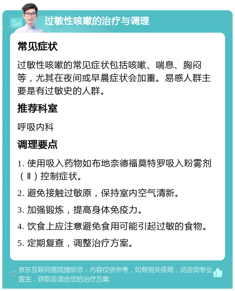 过敏性咳嗽的治疗与调理 常见症状 过敏性咳嗽的常见症状包括咳嗽、喘息、胸闷等，尤其在夜间或早晨症状会加重。易感人群主要是有过敏史的人群。 推荐科室 呼吸内科 调理要点 1. 使用吸入药物如布地奈德福莫特罗吸入粉雾剂（Ⅱ）控制症状。 2. 避免接触过敏原，保持室内空气清新。 3. 加强锻炼，提高身体免疫力。 4. 饮食上应注意避免食用可能引起过敏的食物。 5. 定期复查，调整治疗方案。