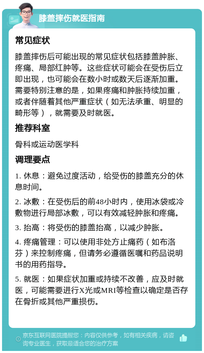 膝盖摔伤就医指南 常见症状 膝盖摔伤后可能出现的常见症状包括膝盖肿胀、疼痛、局部红肿等。这些症状可能会在受伤后立即出现，也可能会在数小时或数天后逐渐加重。需要特别注意的是，如果疼痛和肿胀持续加重，或者伴随着其他严重症状（如无法承重、明显的畸形等），就需要及时就医。 推荐科室 骨科或运动医学科 调理要点 1. 休息：避免过度活动，给受伤的膝盖充分的休息时间。 2. 冰敷：在受伤后的前48小时内，使用冰袋或冷敷物进行局部冰敷，可以有效减轻肿胀和疼痛。 3. 抬高：将受伤的膝盖抬高，以减少肿胀。 4. 疼痛管理：可以使用非处方止痛药（如布洛芬）来控制疼痛，但请务必遵循医嘱和药品说明书的用药指导。 5. 就医：如果症状加重或持续不改善，应及时就医，可能需要进行X光或MRI等检查以确定是否存在骨折或其他严重损伤。