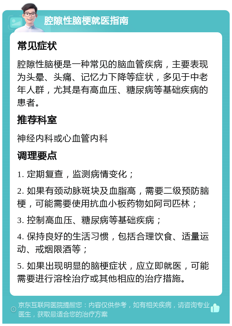 腔隙性脑梗就医指南 常见症状 腔隙性脑梗是一种常见的脑血管疾病，主要表现为头晕、头痛、记忆力下降等症状，多见于中老年人群，尤其是有高血压、糖尿病等基础疾病的患者。 推荐科室 神经内科或心血管内科 调理要点 1. 定期复查，监测病情变化； 2. 如果有颈动脉斑块及血脂高，需要二级预防脑梗，可能需要使用抗血小板药物如阿司匹林； 3. 控制高血压、糖尿病等基础疾病； 4. 保持良好的生活习惯，包括合理饮食、适量运动、戒烟限酒等； 5. 如果出现明显的脑梗症状，应立即就医，可能需要进行溶栓治疗或其他相应的治疗措施。