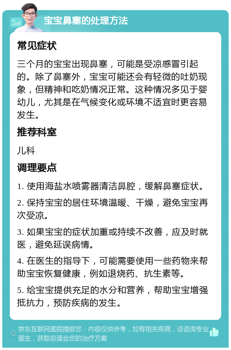 宝宝鼻塞的处理方法 常见症状 三个月的宝宝出现鼻塞，可能是受凉感冒引起的。除了鼻塞外，宝宝可能还会有轻微的吐奶现象，但精神和吃奶情况正常。这种情况多见于婴幼儿，尤其是在气候变化或环境不适宜时更容易发生。 推荐科室 儿科 调理要点 1. 使用海盐水喷雾器清洁鼻腔，缓解鼻塞症状。 2. 保持宝宝的居住环境温暖、干燥，避免宝宝再次受凉。 3. 如果宝宝的症状加重或持续不改善，应及时就医，避免延误病情。 4. 在医生的指导下，可能需要使用一些药物来帮助宝宝恢复健康，例如退烧药、抗生素等。 5. 给宝宝提供充足的水分和营养，帮助宝宝增强抵抗力，预防疾病的发生。