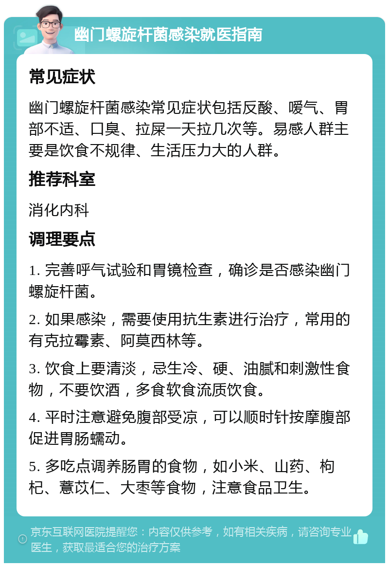 幽门螺旋杆菌感染就医指南 常见症状 幽门螺旋杆菌感染常见症状包括反酸、嗳气、胃部不适、口臭、拉屎一天拉几次等。易感人群主要是饮食不规律、生活压力大的人群。 推荐科室 消化内科 调理要点 1. 完善呼气试验和胃镜检查，确诊是否感染幽门螺旋杆菌。 2. 如果感染，需要使用抗生素进行治疗，常用的有克拉霉素、阿莫西林等。 3. 饮食上要清淡，忌生冷、硬、油腻和刺激性食物，不要饮酒，多食软食流质饮食。 4. 平时注意避免腹部受凉，可以顺时针按摩腹部促进胃肠蠕动。 5. 多吃点调养肠胃的食物，如小米、山药、枸杞、薏苡仁、大枣等食物，注意食品卫生。