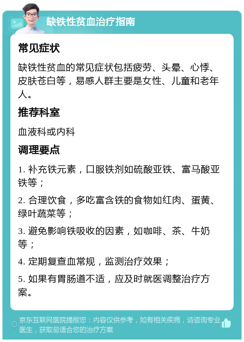 缺铁性贫血治疗指南 常见症状 缺铁性贫血的常见症状包括疲劳、头晕、心悸、皮肤苍白等，易感人群主要是女性、儿童和老年人。 推荐科室 血液科或内科 调理要点 1. 补充铁元素，口服铁剂如硫酸亚铁、富马酸亚铁等； 2. 合理饮食，多吃富含铁的食物如红肉、蛋黄、绿叶蔬菜等； 3. 避免影响铁吸收的因素，如咖啡、茶、牛奶等； 4. 定期复查血常规，监测治疗效果； 5. 如果有胃肠道不适，应及时就医调整治疗方案。